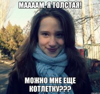 маааам, я толстая! можно мне еще котлетку???