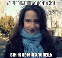 а шо я можу зробити?! він ж не мій хлопець