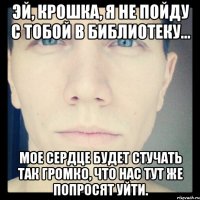 эй, крошка, я не пойду с тобой в библиотеку... мое сердце будет стучать так громко, что нас тут же попросят уйти.