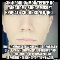 эй, крошка, мой тренер по тайскому боксу может кричать сколько угодно... но если моя женщина хочет провести вечер со мной, слушая florence and the machine и пересматривая европейское кино, то так и будет.