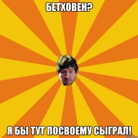 бетховен? я бы тут посвоему сыграл!
