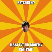 бетховен? я бы тут по своему сыграл!