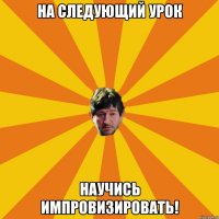 на следующий урок научись импровизировать!