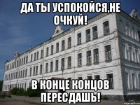 да ты успокойся,не очкуй! в конце концов пересдашь!
