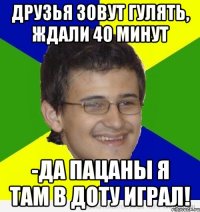 друзья зовут гулять, ждали 40 минут -да пацаны я там в доту играл!