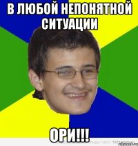 в любой непонятной ситуации ори!!!