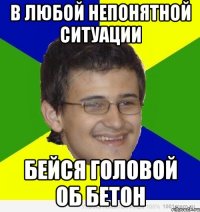 в любой непонятной ситуации бейся головой об бетон
