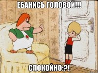 ебанись головой!!! спокойно:?!
