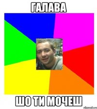 галава шо ти мочеш