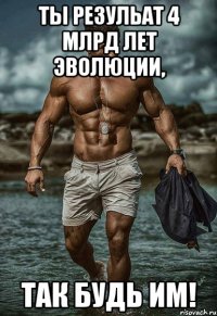 ты резульат 4 млрд лет эволюции, так будь им!
