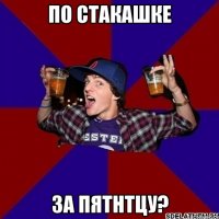 по стакашке за пятнтцу?