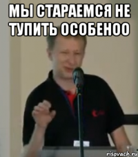 мы стараемся не тупить особеноо 