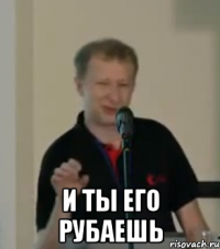  и ты его рубаешь