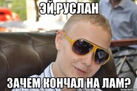 эй,руслан зачем кончал на лам?