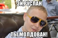 эй,руслан ты молдован!