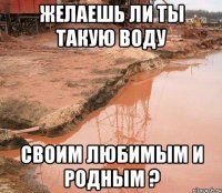 желаешь ли ты такую воду своим любимым и родным ?