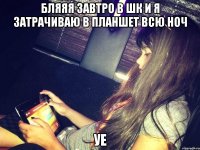 бляяя завтро в шк и я затрачиваю в планшет всю ноч уе