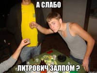 а слабо литрович залпом ?