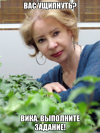 вас ущипнуть? вика, выполните задание!