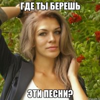 где ты берешь эти песни?