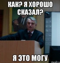 как? я хорошо сказал? я это могу