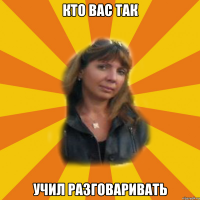 кто вас так учил разговаривать