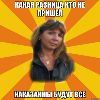 какая разница кто не пришёл наказанны будут все