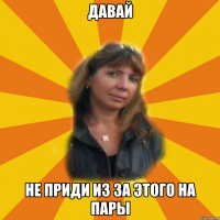 давай не приди из за этого на пары