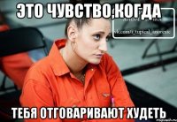 это чувство,когда тебя отговаривают худеть