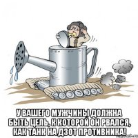  у вашего мужчины должна быть цель, к которой он рвался, как танк на дзот противника!