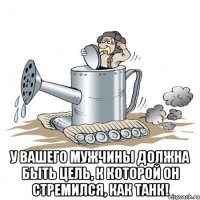  у вашего мужчины должна быть цель, к которой он стремился, как танк!