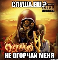слуша.еш.? не огорчай меня