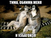 тима, обними меня и узбагойзя