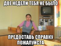 две недели тебя не было предоставь справку пожалуйста