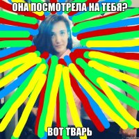 она посмотрела на тебя? вот тварь