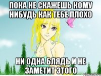 пока не скажешь кому нибудь как тебе плохо ни одна блядь и не заметит этого