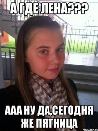 а где лена??? ааа ну да,сегодня же пятница
