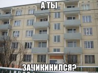 а ты зачикинился?