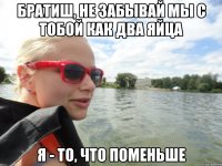 братиш, не забывай мы с тобой как два яйца я - то, что поменьше