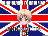 сначала я гоняю чаи а потом чаи гоняют меня