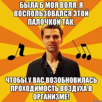 была б моя воля, я воспользовался этой палочкой так, чтобы у вас возобновилась проходимость воздуха в организме!