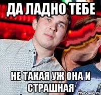 да ладно тебе не такая уж она и страшная