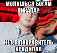 молишься богам пикапа? нет, я покровитель кродилов