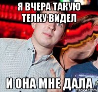 я вчера такую телку видел и она мне дала