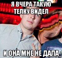 я вчера такую телку видел и она мне не дала