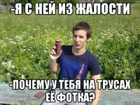 -я с ней из жалости -почему у тебя на трусах её фотка?