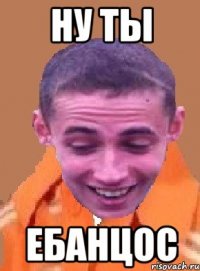 ну ты ебанцос