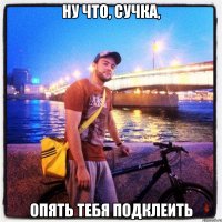 ну что, сучка, опять тебя подклеить