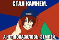 стал камнем. а нет показалось. землей.