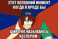 этот неловкий момент когда я вроде бы широ но называюсь кеслером .